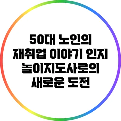 50대 노인의 재취업 이야기: 인지 놀이지도사로의 새로운 도전