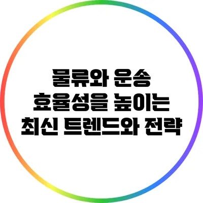 물류와 운송: 효율성을 높이는 최신 트렌드와 전략