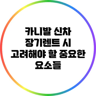 카니발 신차 장기렌트 시 고려해야 할 중요한 요소들