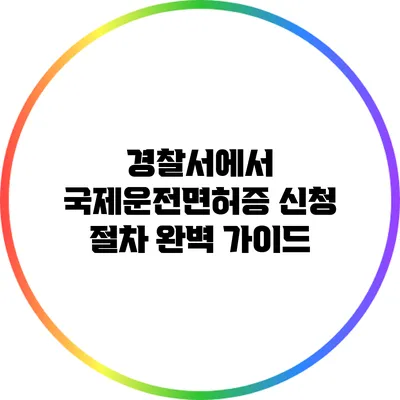 경찰서에서 국제운전면허증 신청 절차 완벽 가이드