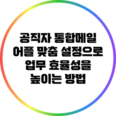 공직자 통합메일 어플 맞춤 설정으로 업무 효율성을 높이는 방법