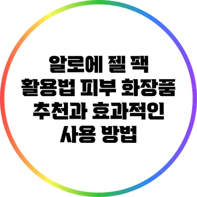 알로에 젤 팩 활용법: 피부 화장품 추천과 효과적인 사용 방법