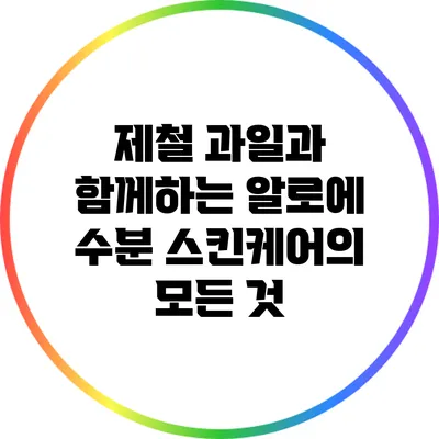 제철 과일과 함께하는 알로에 수분 스킨케어의 모든 것