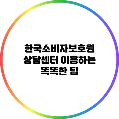 한국소비자보호원 상담센터 이용하는 똑똑한 팁